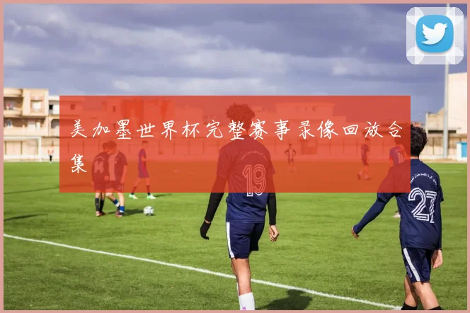 美加墨世界杯完整赛事录像回放合集