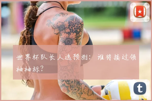 世界杯队长人选预测:谁将接过领袖袖标?