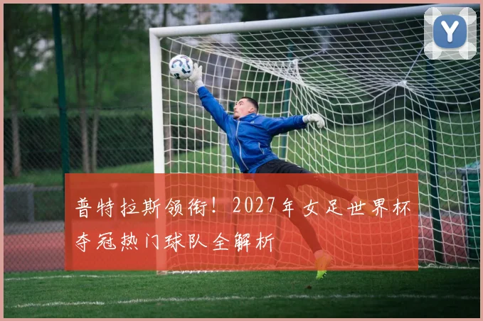 普特拉斯领衔!2027年女足世界杯夺冠热门球队全解析