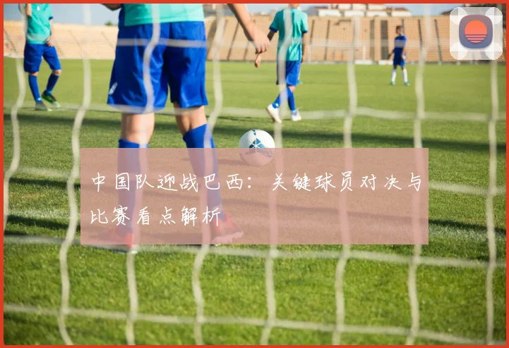 中国队迎战巴西:关键球员对决与比赛看点解析