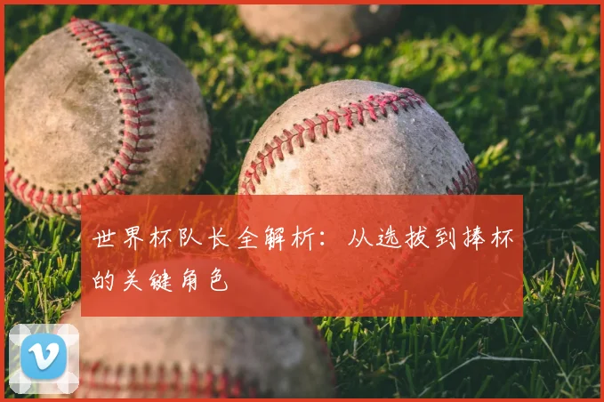 世界杯队长全解析:从选拔到捧杯的关键角色