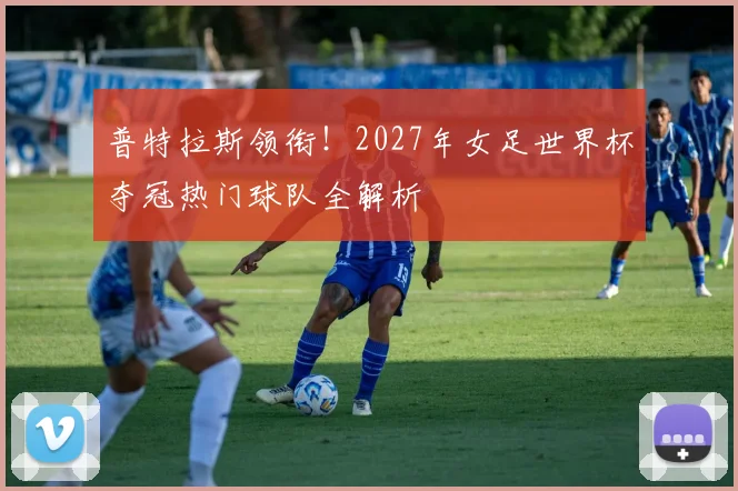 普特拉斯领衔!2027年女足世界杯夺冠热门球队全解析