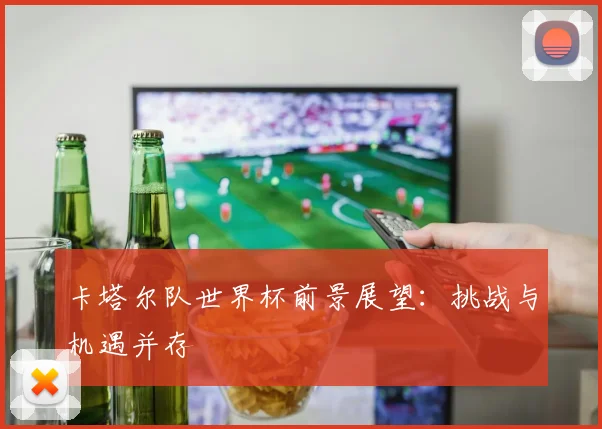 卡塔尔队世界杯前景展望：挑战与机遇并存